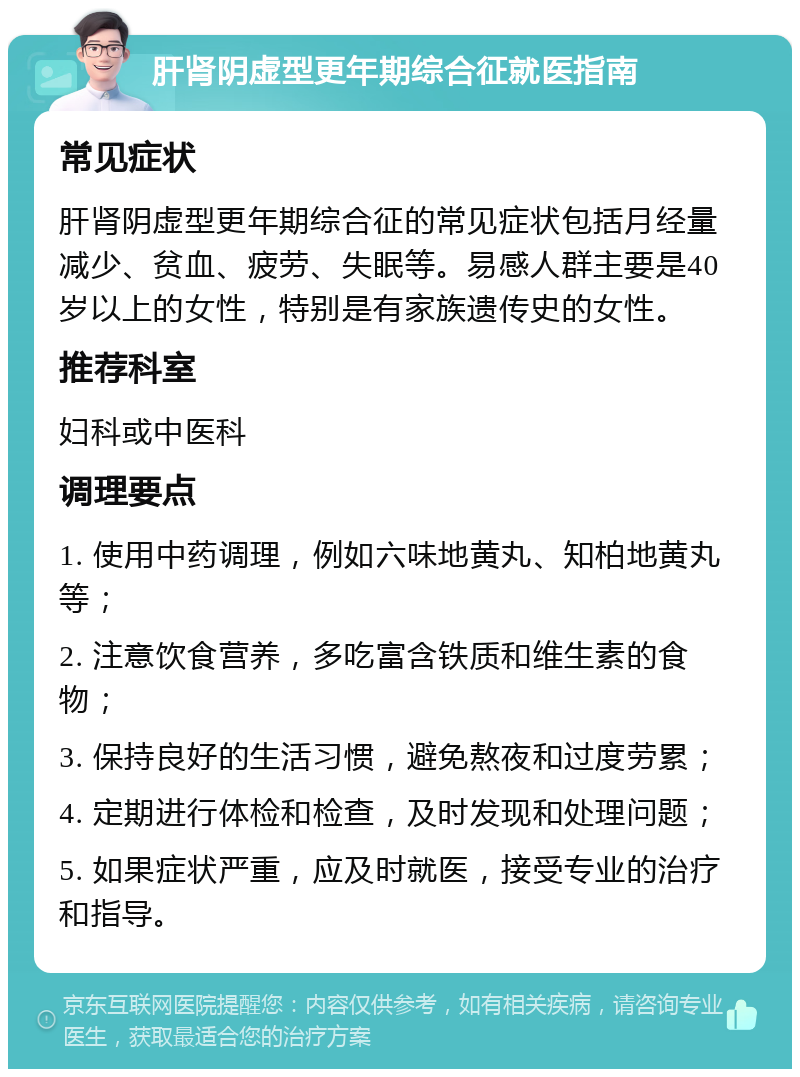 肝肾阴虚型更年期综合征就医指南 常见症状 肝肾阴虚型更年期综合征的常见症状包括月经量减少、贫血、疲劳、失眠等。易感人群主要是40岁以上的女性，特别是有家族遗传史的女性。 推荐科室 妇科或中医科 调理要点 1. 使用中药调理，例如六味地黄丸、知柏地黄丸等； 2. 注意饮食营养，多吃富含铁质和维生素的食物； 3. 保持良好的生活习惯，避免熬夜和过度劳累； 4. 定期进行体检和检查，及时发现和处理问题； 5. 如果症状严重，应及时就医，接受专业的治疗和指导。