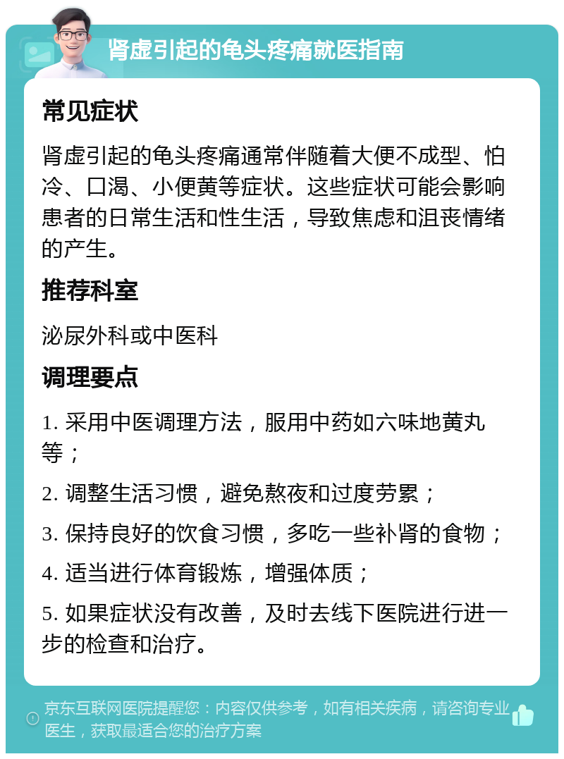 肾虚引起的龟头疼痛就医指南 常见症状 肾虚引起的龟头疼痛通常伴随着大便不成型、怕冷、口渴、小便黄等症状。这些症状可能会影响患者的日常生活和性生活，导致焦虑和沮丧情绪的产生。 推荐科室 泌尿外科或中医科 调理要点 1. 采用中医调理方法，服用中药如六味地黄丸等； 2. 调整生活习惯，避免熬夜和过度劳累； 3. 保持良好的饮食习惯，多吃一些补肾的食物； 4. 适当进行体育锻炼，增强体质； 5. 如果症状没有改善，及时去线下医院进行进一步的检查和治疗。