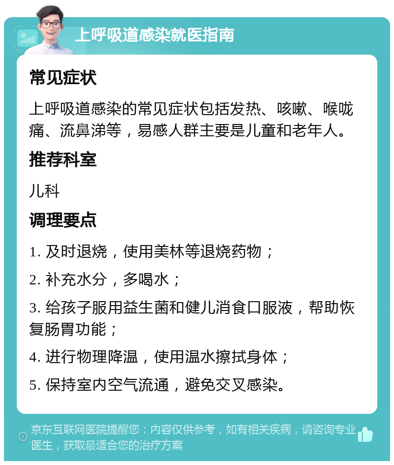 上呼吸道感染就医指南 常见症状 上呼吸道感染的常见症状包括发热、咳嗽、喉咙痛、流鼻涕等，易感人群主要是儿童和老年人。 推荐科室 儿科 调理要点 1. 及时退烧，使用美林等退烧药物； 2. 补充水分，多喝水； 3. 给孩子服用益生菌和健儿消食口服液，帮助恢复肠胃功能； 4. 进行物理降温，使用温水擦拭身体； 5. 保持室内空气流通，避免交叉感染。