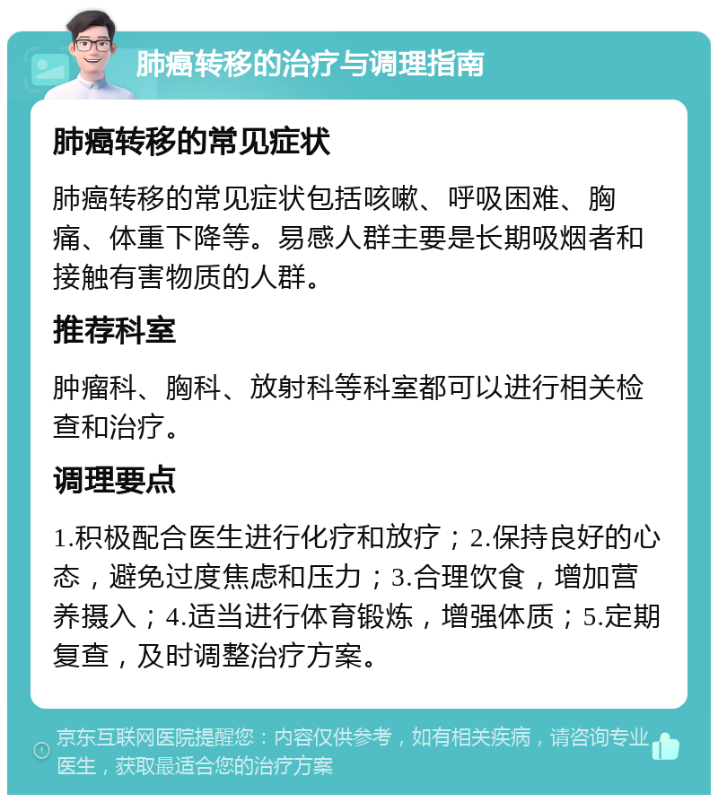 肺癌转移的治疗与调理指南 肺癌转移的常见症状 肺癌转移的常见症状包括咳嗽、呼吸困难、胸痛、体重下降等。易感人群主要是长期吸烟者和接触有害物质的人群。 推荐科室 肿瘤科、胸科、放射科等科室都可以进行相关检查和治疗。 调理要点 1.积极配合医生进行化疗和放疗；2.保持良好的心态，避免过度焦虑和压力；3.合理饮食，增加营养摄入；4.适当进行体育锻炼，增强体质；5.定期复查，及时调整治疗方案。