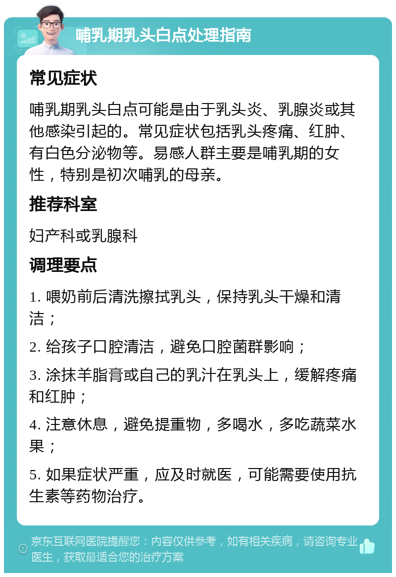 哺乳期乳头白点处理指南 常见症状 哺乳期乳头白点可能是由于乳头炎、乳腺炎或其他感染引起的。常见症状包括乳头疼痛、红肿、有白色分泌物等。易感人群主要是哺乳期的女性，特别是初次哺乳的母亲。 推荐科室 妇产科或乳腺科 调理要点 1. 喂奶前后清洗擦拭乳头，保持乳头干燥和清洁； 2. 给孩子口腔清洁，避免口腔菌群影响； 3. 涂抹羊脂膏或自己的乳汁在乳头上，缓解疼痛和红肿； 4. 注意休息，避免提重物，多喝水，多吃蔬菜水果； 5. 如果症状严重，应及时就医，可能需要使用抗生素等药物治疗。