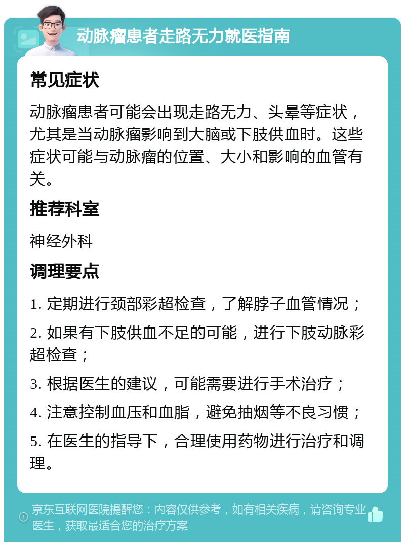 动脉瘤患者走路无力就医指南 常见症状 动脉瘤患者可能会出现走路无力、头晕等症状，尤其是当动脉瘤影响到大脑或下肢供血时。这些症状可能与动脉瘤的位置、大小和影响的血管有关。 推荐科室 神经外科 调理要点 1. 定期进行颈部彩超检查，了解脖子血管情况； 2. 如果有下肢供血不足的可能，进行下肢动脉彩超检查； 3. 根据医生的建议，可能需要进行手术治疗； 4. 注意控制血压和血脂，避免抽烟等不良习惯； 5. 在医生的指导下，合理使用药物进行治疗和调理。