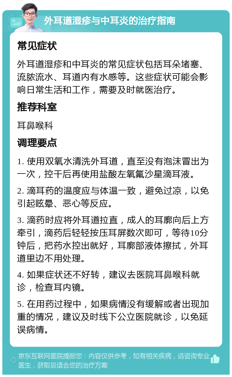 外耳道湿疹与中耳炎的治疗指南 常见症状 外耳道湿疹和中耳炎的常见症状包括耳朵堵塞、流脓流水、耳道内有水感等。这些症状可能会影响日常生活和工作，需要及时就医治疗。 推荐科室 耳鼻喉科 调理要点 1. 使用双氧水清洗外耳道，直至没有泡沫冒出为一次，控干后再使用盐酸左氧氟沙星滴耳液。 2. 滴耳药的温度应与体温一致，避免过凉，以免引起眩晕、恶心等反应。 3. 滴药时应将外耳道拉直，成人的耳廓向后上方牵引，滴药后轻轻按压耳屏数次即可，等待10分钟后，把药水控出就好，耳廓部液体擦拭，外耳道里边不用处理。 4. 如果症状还不好转，建议去医院耳鼻喉科就诊，检查耳内镜。 5. 在用药过程中，如果病情没有缓解或者出现加重的情况，建议及时线下公立医院就诊，以免延误病情。