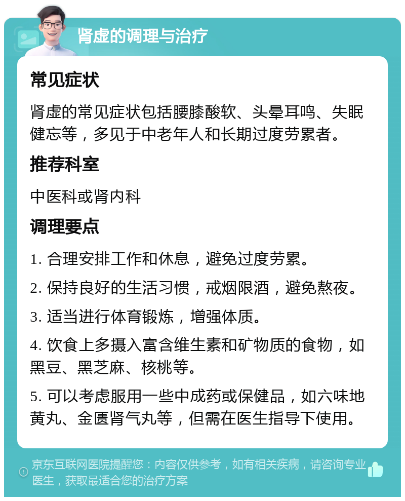 肾虚的调理与治疗 常见症状 肾虚的常见症状包括腰膝酸软、头晕耳鸣、失眠健忘等，多见于中老年人和长期过度劳累者。 推荐科室 中医科或肾内科 调理要点 1. 合理安排工作和休息，避免过度劳累。 2. 保持良好的生活习惯，戒烟限酒，避免熬夜。 3. 适当进行体育锻炼，增强体质。 4. 饮食上多摄入富含维生素和矿物质的食物，如黑豆、黑芝麻、核桃等。 5. 可以考虑服用一些中成药或保健品，如六味地黄丸、金匮肾气丸等，但需在医生指导下使用。