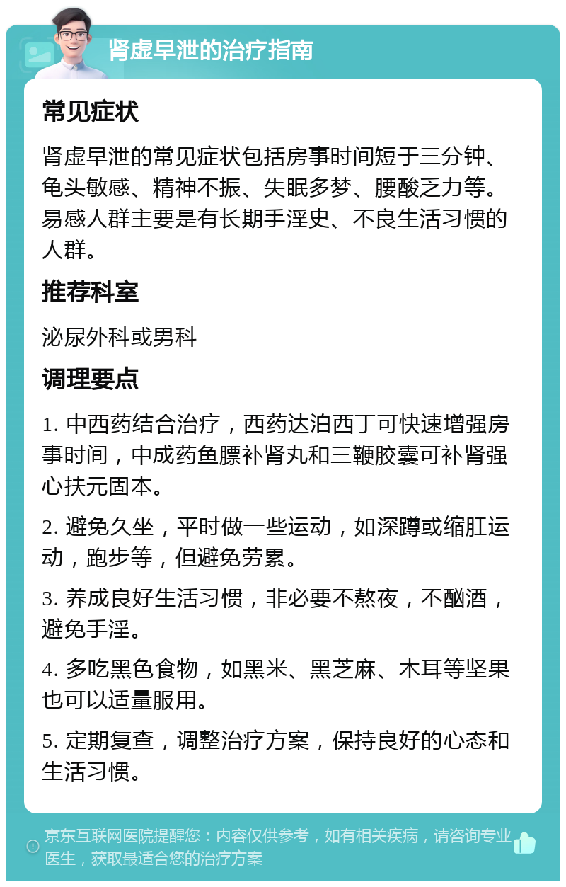 肾虚早泄的治疗指南 常见症状 肾虚早泄的常见症状包括房事时间短于三分钟、龟头敏感、精神不振、失眠多梦、腰酸乏力等。易感人群主要是有长期手淫史、不良生活习惯的人群。 推荐科室 泌尿外科或男科 调理要点 1. 中西药结合治疗，西药达泊西丁可快速增强房事时间，中成药鱼膘补肾丸和三鞭胶囊可补肾强心扶元固本。 2. 避免久坐，平时做一些运动，如深蹲或缩肛运动，跑步等，但避免劳累。 3. 养成良好生活习惯，非必要不熬夜，不酗酒，避免手淫。 4. 多吃黑色食物，如黑米、黑芝麻、木耳等坚果也可以适量服用。 5. 定期复查，调整治疗方案，保持良好的心态和生活习惯。