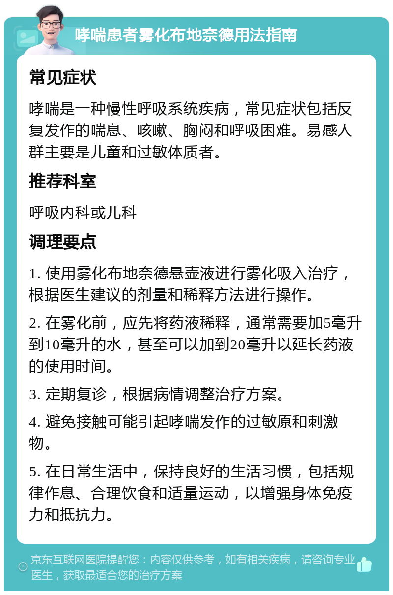 哮喘患者雾化布地奈德用法指南 常见症状 哮喘是一种慢性呼吸系统疾病，常见症状包括反复发作的喘息、咳嗽、胸闷和呼吸困难。易感人群主要是儿童和过敏体质者。 推荐科室 呼吸内科或儿科 调理要点 1. 使用雾化布地奈德悬壶液进行雾化吸入治疗，根据医生建议的剂量和稀释方法进行操作。 2. 在雾化前，应先将药液稀释，通常需要加5毫升到10毫升的水，甚至可以加到20毫升以延长药液的使用时间。 3. 定期复诊，根据病情调整治疗方案。 4. 避免接触可能引起哮喘发作的过敏原和刺激物。 5. 在日常生活中，保持良好的生活习惯，包括规律作息、合理饮食和适量运动，以增强身体免疫力和抵抗力。