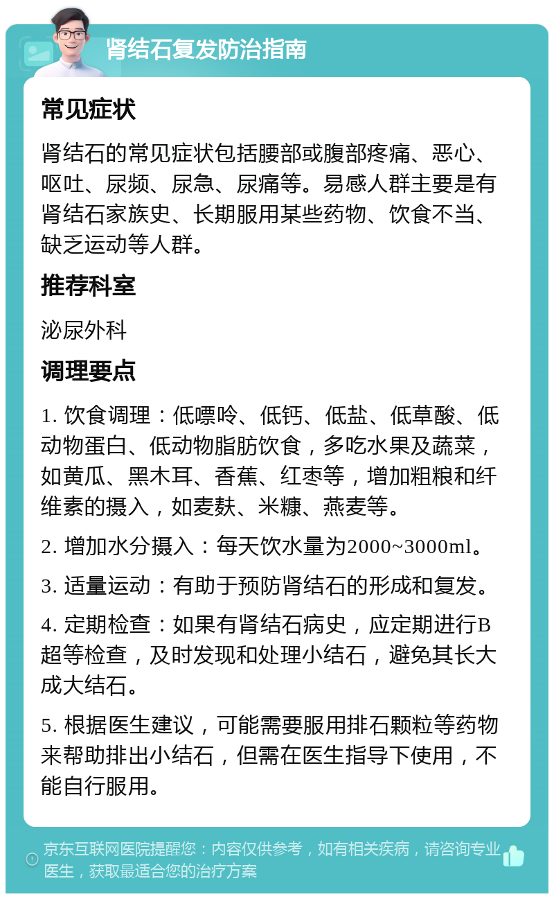 肾结石复发防治指南 常见症状 肾结石的常见症状包括腰部或腹部疼痛、恶心、呕吐、尿频、尿急、尿痛等。易感人群主要是有肾结石家族史、长期服用某些药物、饮食不当、缺乏运动等人群。 推荐科室 泌尿外科 调理要点 1. 饮食调理：低嘌呤、低钙、低盐、低草酸、低动物蛋白、低动物脂肪饮食，多吃水果及蔬菜，如黄瓜、黑木耳、香蕉、红枣等，增加粗粮和纤维素的摄入，如麦麸、米糠、燕麦等。 2. 增加水分摄入：每天饮水量为2000~3000ml。 3. 适量运动：有助于预防肾结石的形成和复发。 4. 定期检查：如果有肾结石病史，应定期进行B超等检查，及时发现和处理小结石，避免其长大成大结石。 5. 根据医生建议，可能需要服用排石颗粒等药物来帮助排出小结石，但需在医生指导下使用，不能自行服用。