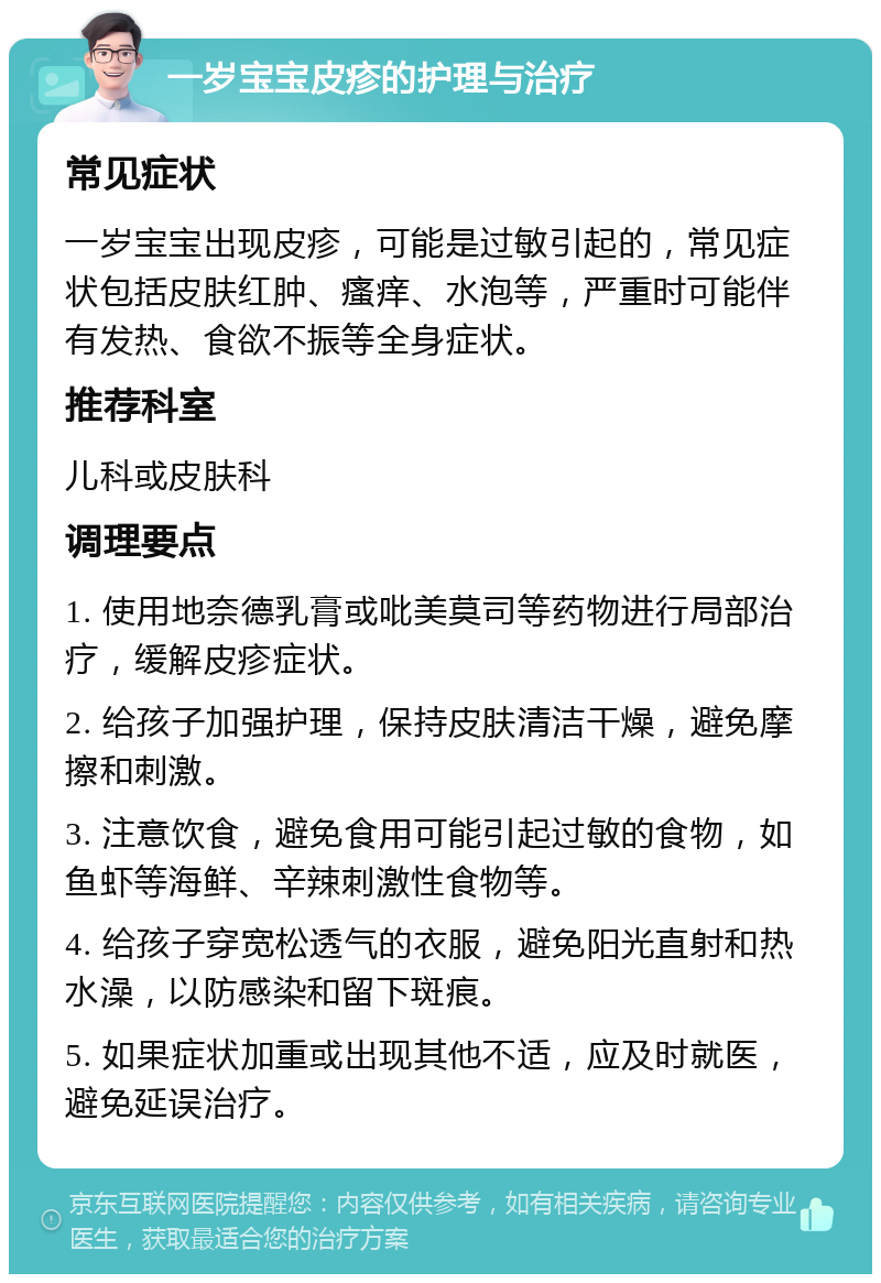 一岁宝宝皮疹的护理与治疗 常见症状 一岁宝宝出现皮疹，可能是过敏引起的，常见症状包括皮肤红肿、瘙痒、水泡等，严重时可能伴有发热、食欲不振等全身症状。 推荐科室 儿科或皮肤科 调理要点 1. 使用地奈德乳膏或吡美莫司等药物进行局部治疗，缓解皮疹症状。 2. 给孩子加强护理，保持皮肤清洁干燥，避免摩擦和刺激。 3. 注意饮食，避免食用可能引起过敏的食物，如鱼虾等海鲜、辛辣刺激性食物等。 4. 给孩子穿宽松透气的衣服，避免阳光直射和热水澡，以防感染和留下斑痕。 5. 如果症状加重或出现其他不适，应及时就医，避免延误治疗。