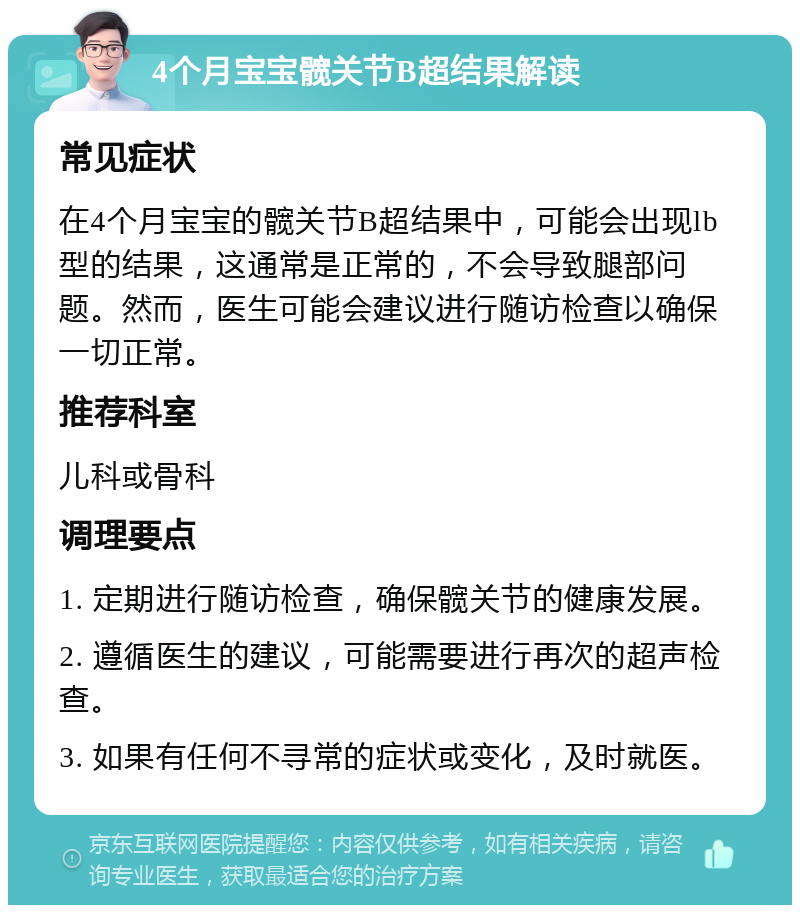 4个月宝宝髋关节B超结果解读 常见症状 在4个月宝宝的髋关节B超结果中，可能会出现lb型的结果，这通常是正常的，不会导致腿部问题。然而，医生可能会建议进行随访检查以确保一切正常。 推荐科室 儿科或骨科 调理要点 1. 定期进行随访检查，确保髋关节的健康发展。 2. 遵循医生的建议，可能需要进行再次的超声检查。 3. 如果有任何不寻常的症状或变化，及时就医。