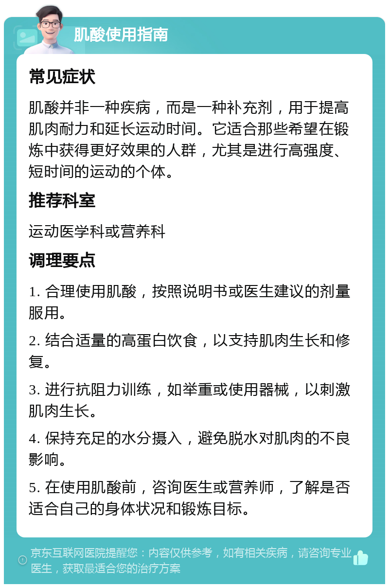 肌酸使用指南 常见症状 肌酸并非一种疾病，而是一种补充剂，用于提高肌肉耐力和延长运动时间。它适合那些希望在锻炼中获得更好效果的人群，尤其是进行高强度、短时间的运动的个体。 推荐科室 运动医学科或营养科 调理要点 1. 合理使用肌酸，按照说明书或医生建议的剂量服用。 2. 结合适量的高蛋白饮食，以支持肌肉生长和修复。 3. 进行抗阻力训练，如举重或使用器械，以刺激肌肉生长。 4. 保持充足的水分摄入，避免脱水对肌肉的不良影响。 5. 在使用肌酸前，咨询医生或营养师，了解是否适合自己的身体状况和锻炼目标。