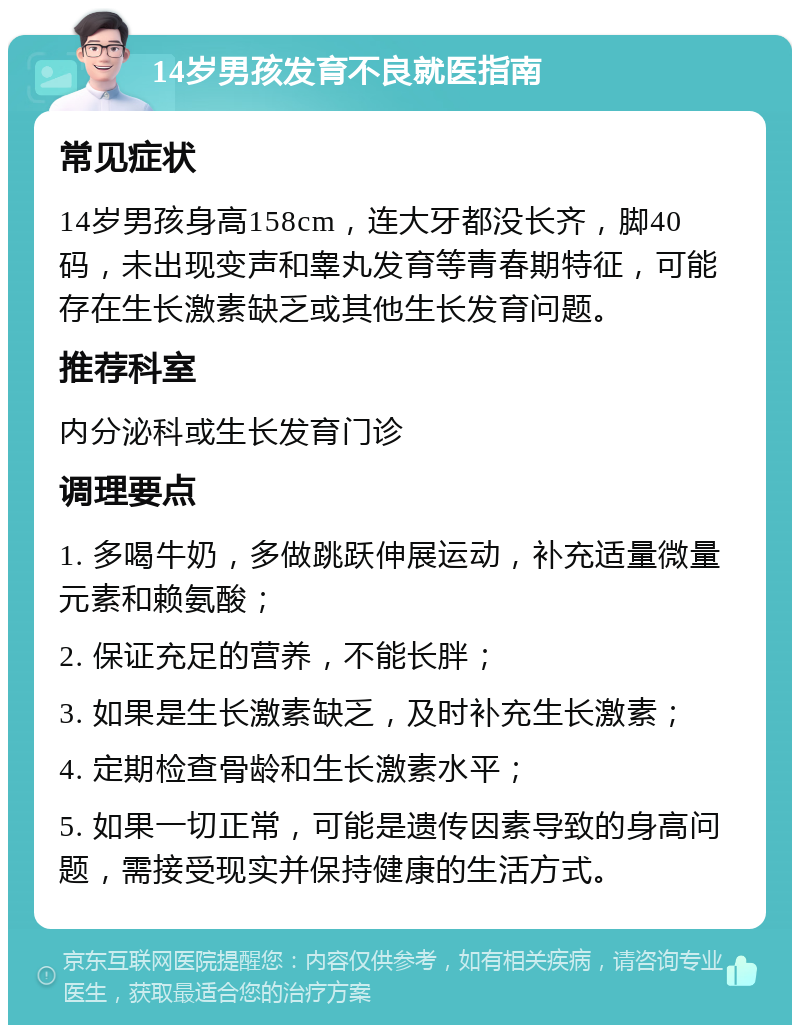 14岁男孩发育不良就医指南 常见症状 14岁男孩身高158cm，连大牙都没长齐，脚40码，未出现变声和睾丸发育等青春期特征，可能存在生长激素缺乏或其他生长发育问题。 推荐科室 内分泌科或生长发育门诊 调理要点 1. 多喝牛奶，多做跳跃伸展运动，补充适量微量元素和赖氨酸； 2. 保证充足的营养，不能长胖； 3. 如果是生长激素缺乏，及时补充生长激素； 4. 定期检查骨龄和生长激素水平； 5. 如果一切正常，可能是遗传因素导致的身高问题，需接受现实并保持健康的生活方式。