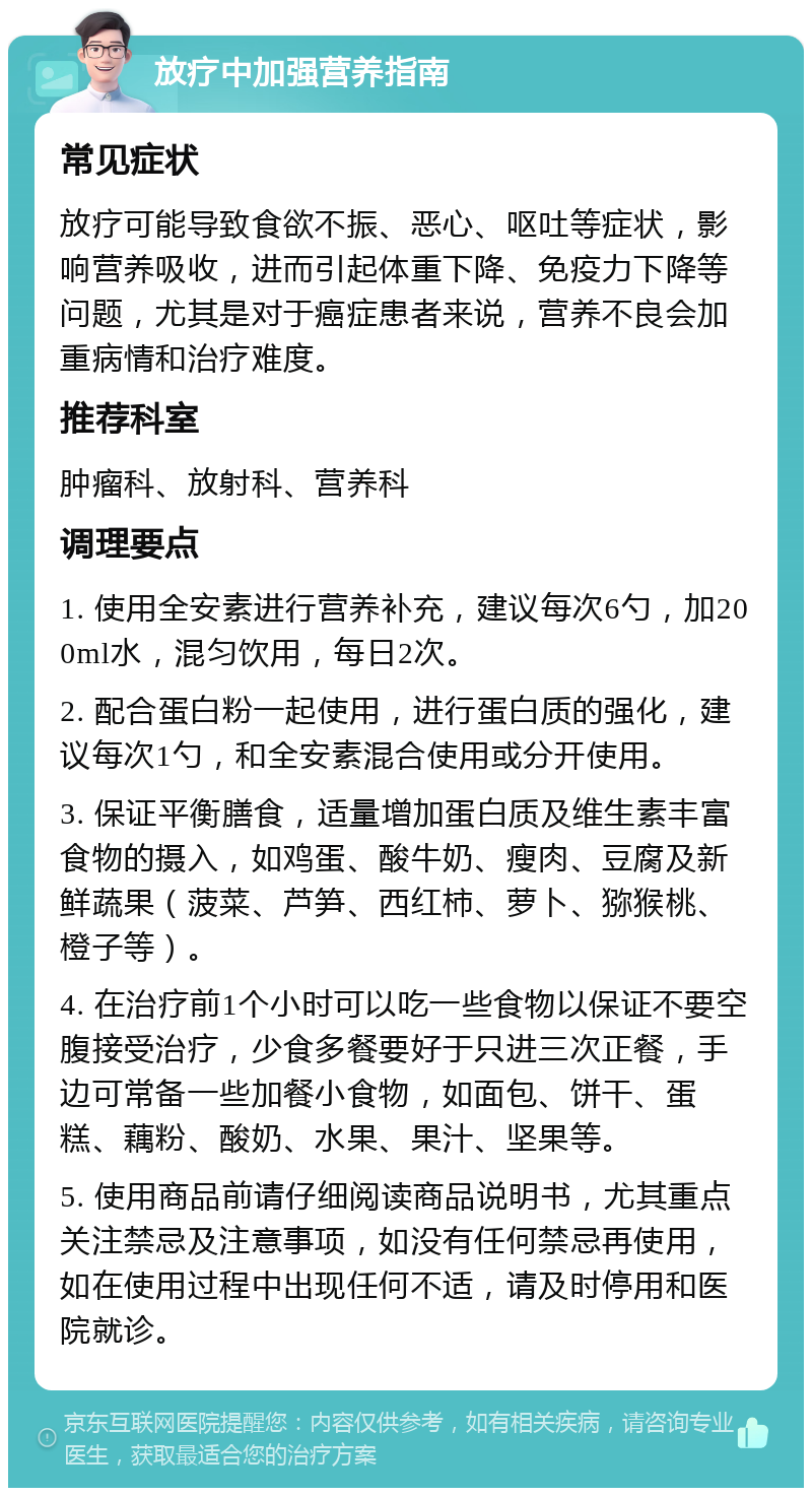 放疗中加强营养指南 常见症状 放疗可能导致食欲不振、恶心、呕吐等症状，影响营养吸收，进而引起体重下降、免疫力下降等问题，尤其是对于癌症患者来说，营养不良会加重病情和治疗难度。 推荐科室 肿瘤科、放射科、营养科 调理要点 1. 使用全安素进行营养补充，建议每次6勺，加200ml水，混匀饮用，每日2次。 2. 配合蛋白粉一起使用，进行蛋白质的强化，建议每次1勺，和全安素混合使用或分开使用。 3. 保证平衡膳食，适量增加蛋白质及维生素丰富食物的摄入，如鸡蛋、酸牛奶、瘦肉、豆腐及新鲜蔬果（菠菜、芦笋、西红柿、萝卜、猕猴桃、橙子等）。 4. 在治疗前1个小时可以吃一些食物以保证不要空腹接受治疗，少食多餐要好于只进三次正餐，手边可常备一些加餐小食物，如面包、饼干、蛋糕、藕粉、酸奶、水果、果汁、坚果等。 5. 使用商品前请仔细阅读商品说明书，尤其重点关注禁忌及注意事项，如没有任何禁忌再使用，如在使用过程中出现任何不适，请及时停用和医院就诊。