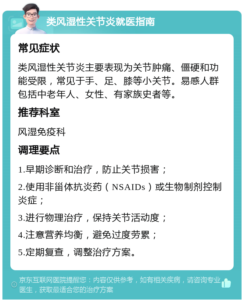 类风湿性关节炎就医指南 常见症状 类风湿性关节炎主要表现为关节肿痛、僵硬和功能受限，常见于手、足、膝等小关节。易感人群包括中老年人、女性、有家族史者等。 推荐科室 风湿免疫科 调理要点 1.早期诊断和治疗，防止关节损害； 2.使用非甾体抗炎药（NSAIDs）或生物制剂控制炎症； 3.进行物理治疗，保持关节活动度； 4.注意营养均衡，避免过度劳累； 5.定期复查，调整治疗方案。