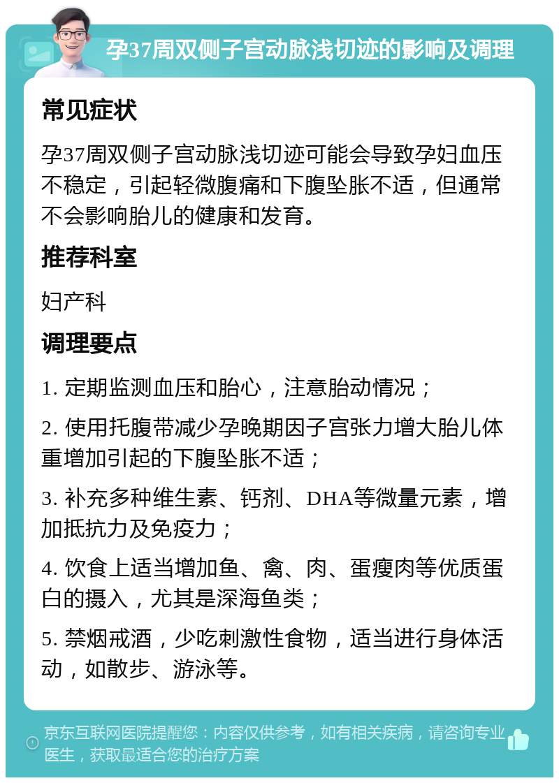 孕37周双侧子宫动脉浅切迹的影响及调理 常见症状 孕37周双侧子宫动脉浅切迹可能会导致孕妇血压不稳定，引起轻微腹痛和下腹坠胀不适，但通常不会影响胎儿的健康和发育。 推荐科室 妇产科 调理要点 1. 定期监测血压和胎心，注意胎动情况； 2. 使用托腹带减少孕晚期因子宫张力增大胎儿体重增加引起的下腹坠胀不适； 3. 补充多种维生素、钙剂、DHA等微量元素，增加抵抗力及免疫力； 4. 饮食上适当增加鱼、禽、肉、蛋瘦肉等优质蛋白的摄入，尤其是深海鱼类； 5. 禁烟戒酒，少吃刺激性食物，适当进行身体活动，如散步、游泳等。