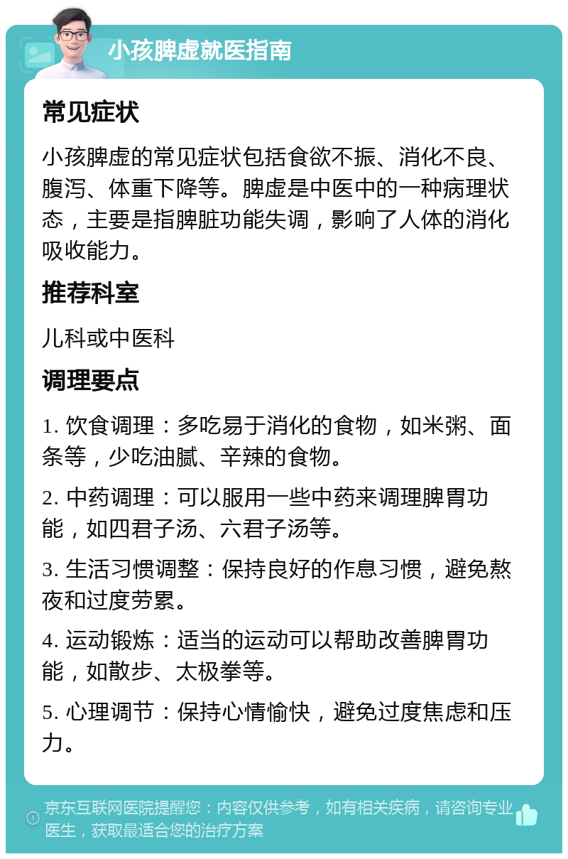 小孩脾虚就医指南 常见症状 小孩脾虚的常见症状包括食欲不振、消化不良、腹泻、体重下降等。脾虚是中医中的一种病理状态，主要是指脾脏功能失调，影响了人体的消化吸收能力。 推荐科室 儿科或中医科 调理要点 1. 饮食调理：多吃易于消化的食物，如米粥、面条等，少吃油腻、辛辣的食物。 2. 中药调理：可以服用一些中药来调理脾胃功能，如四君子汤、六君子汤等。 3. 生活习惯调整：保持良好的作息习惯，避免熬夜和过度劳累。 4. 运动锻炼：适当的运动可以帮助改善脾胃功能，如散步、太极拳等。 5. 心理调节：保持心情愉快，避免过度焦虑和压力。