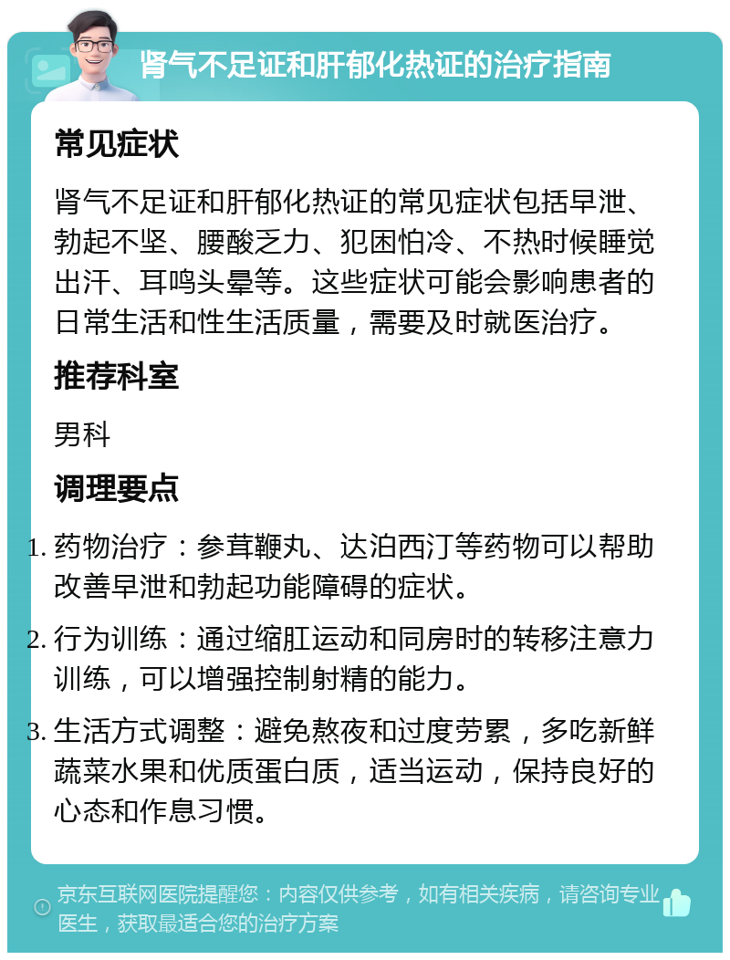 肾气不足证和肝郁化热证的治疗指南 常见症状 肾气不足证和肝郁化热证的常见症状包括早泄、勃起不坚、腰酸乏力、犯困怕冷、不热时候睡觉出汗、耳鸣头晕等。这些症状可能会影响患者的日常生活和性生活质量，需要及时就医治疗。 推荐科室 男科 调理要点 药物治疗：参茸鞭丸、达泊西汀等药物可以帮助改善早泄和勃起功能障碍的症状。 行为训练：通过缩肛运动和同房时的转移注意力训练，可以增强控制射精的能力。 生活方式调整：避免熬夜和过度劳累，多吃新鲜蔬菜水果和优质蛋白质，适当运动，保持良好的心态和作息习惯。