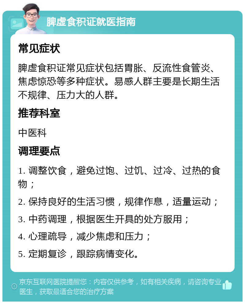 脾虚食积证就医指南 常见症状 脾虚食积证常见症状包括胃胀、反流性食管炎、焦虑惊恐等多种症状。易感人群主要是长期生活不规律、压力大的人群。 推荐科室 中医科 调理要点 1. 调整饮食，避免过饱、过饥、过冷、过热的食物； 2. 保持良好的生活习惯，规律作息，适量运动； 3. 中药调理，根据医生开具的处方服用； 4. 心理疏导，减少焦虑和压力； 5. 定期复诊，跟踪病情变化。