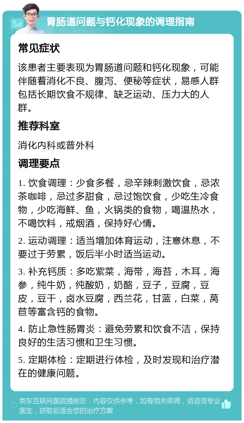 胃肠道问题与钙化现象的调理指南 常见症状 该患者主要表现为胃肠道问题和钙化现象，可能伴随着消化不良、腹泻、便秘等症状，易感人群包括长期饮食不规律、缺乏运动、压力大的人群。 推荐科室 消化内科或普外科 调理要点 1. 饮食调理：少食多餐，忌辛辣刺激饮食，忌浓茶咖啡，忌过多甜食，忌过饱饮食，少吃生冷食物，少吃海鲜、鱼，火锅类的食物，喝温热水，不喝饮料，戒烟酒，保持好心情。 2. 运动调理：适当增加体育运动，注意休息，不要过于劳累，饭后半小时适当运动。 3. 补充钙质：多吃紫菜，海带，海苔，木耳，海参，纯牛奶，纯酸奶，奶酪，豆子，豆腐，豆皮，豆干，卤水豆腐，西兰花，甘蓝，白菜，莴苣等富含钙的食物。 4. 防止急性肠胃炎：避免劳累和饮食不洁，保持良好的生活习惯和卫生习惯。 5. 定期体检：定期进行体检，及时发现和治疗潜在的健康问题。