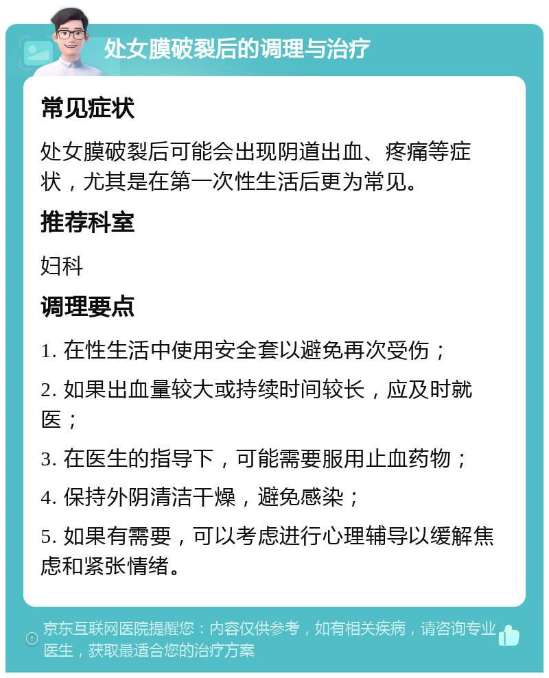 处女膜破裂后的调理与治疗 常见症状 处女膜破裂后可能会出现阴道出血、疼痛等症状，尤其是在第一次性生活后更为常见。 推荐科室 妇科 调理要点 1. 在性生活中使用安全套以避免再次受伤； 2. 如果出血量较大或持续时间较长，应及时就医； 3. 在医生的指导下，可能需要服用止血药物； 4. 保持外阴清洁干燥，避免感染； 5. 如果有需要，可以考虑进行心理辅导以缓解焦虑和紧张情绪。