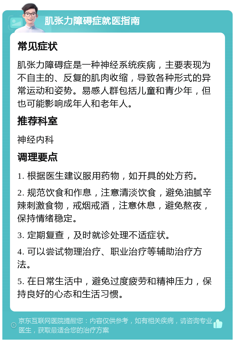 肌张力障碍症就医指南 常见症状 肌张力障碍症是一种神经系统疾病，主要表现为不自主的、反复的肌肉收缩，导致各种形式的异常运动和姿势。易感人群包括儿童和青少年，但也可能影响成年人和老年人。 推荐科室 神经内科 调理要点 1. 根据医生建议服用药物，如开具的处方药。 2. 规范饮食和作息，注意清淡饮食，避免油腻辛辣刺激食物，戒烟戒酒，注意休息，避免熬夜，保持情绪稳定。 3. 定期复查，及时就诊处理不适症状。 4. 可以尝试物理治疗、职业治疗等辅助治疗方法。 5. 在日常生活中，避免过度疲劳和精神压力，保持良好的心态和生活习惯。