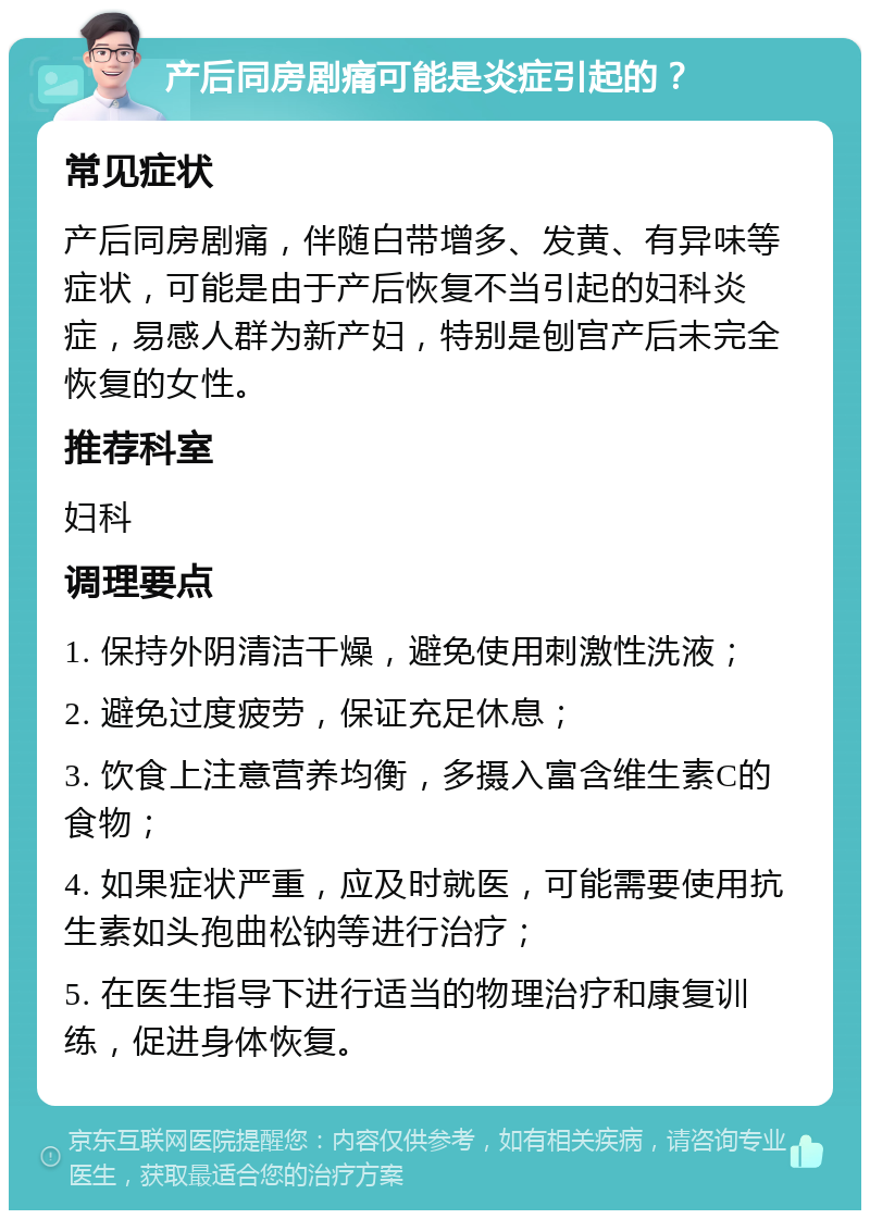 产后同房剧痛可能是炎症引起的？ 常见症状 产后同房剧痛，伴随白带增多、发黄、有异味等症状，可能是由于产后恢复不当引起的妇科炎症，易感人群为新产妇，特别是刨宫产后未完全恢复的女性。 推荐科室 妇科 调理要点 1. 保持外阴清洁干燥，避免使用刺激性洗液； 2. 避免过度疲劳，保证充足休息； 3. 饮食上注意营养均衡，多摄入富含维生素C的食物； 4. 如果症状严重，应及时就医，可能需要使用抗生素如头孢曲松钠等进行治疗； 5. 在医生指导下进行适当的物理治疗和康复训练，促进身体恢复。