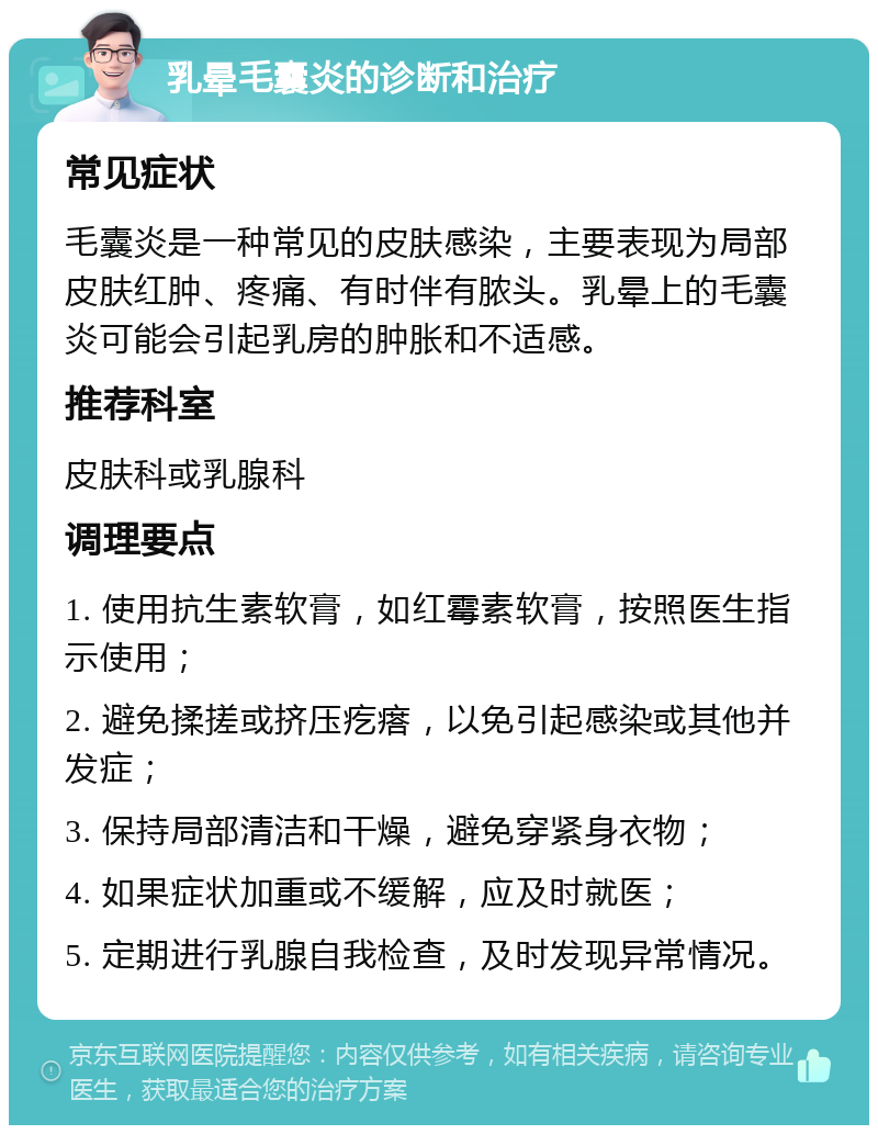 乳晕毛囊炎的诊断和治疗 常见症状 毛囊炎是一种常见的皮肤感染，主要表现为局部皮肤红肿、疼痛、有时伴有脓头。乳晕上的毛囊炎可能会引起乳房的肿胀和不适感。 推荐科室 皮肤科或乳腺科 调理要点 1. 使用抗生素软膏，如红霉素软膏，按照医生指示使用； 2. 避免揉搓或挤压疙瘩，以免引起感染或其他并发症； 3. 保持局部清洁和干燥，避免穿紧身衣物； 4. 如果症状加重或不缓解，应及时就医； 5. 定期进行乳腺自我检查，及时发现异常情况。