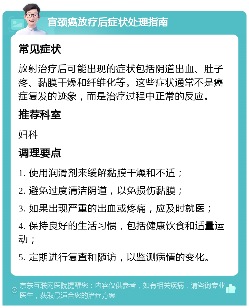 宫颈癌放疗后症状处理指南 常见症状 放射治疗后可能出现的症状包括阴道出血、肚子疼、黏膜干燥和纤维化等。这些症状通常不是癌症复发的迹象，而是治疗过程中正常的反应。 推荐科室 妇科 调理要点 1. 使用润滑剂来缓解黏膜干燥和不适； 2. 避免过度清洁阴道，以免损伤黏膜； 3. 如果出现严重的出血或疼痛，应及时就医； 4. 保持良好的生活习惯，包括健康饮食和适量运动； 5. 定期进行复查和随访，以监测病情的变化。