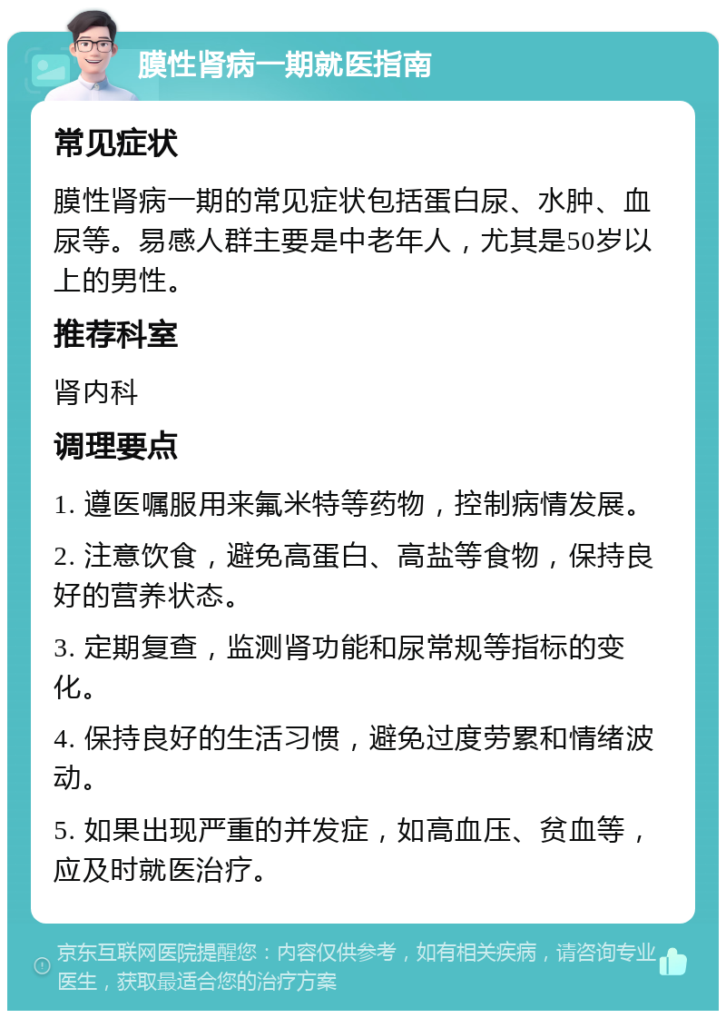 膜性肾病一期就医指南 常见症状 膜性肾病一期的常见症状包括蛋白尿、水肿、血尿等。易感人群主要是中老年人，尤其是50岁以上的男性。 推荐科室 肾内科 调理要点 1. 遵医嘱服用来氟米特等药物，控制病情发展。 2. 注意饮食，避免高蛋白、高盐等食物，保持良好的营养状态。 3. 定期复查，监测肾功能和尿常规等指标的变化。 4. 保持良好的生活习惯，避免过度劳累和情绪波动。 5. 如果出现严重的并发症，如高血压、贫血等，应及时就医治疗。