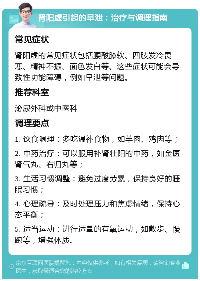 肾阳虚引起的早泄：治疗与调理指南 常见症状 肾阳虚的常见症状包括腰酸膝软、四肢发冷畏寒、精神不振、面色发白等。这些症状可能会导致性功能障碍，例如早泄等问题。 推荐科室 泌尿外科或中医科 调理要点 1. 饮食调理：多吃温补食物，如羊肉、鸡肉等； 2. 中药治疗：可以服用补肾壮阳的中药，如金匮肾气丸、右归丸等； 3. 生活习惯调整：避免过度劳累，保持良好的睡眠习惯； 4. 心理疏导：及时处理压力和焦虑情绪，保持心态平衡； 5. 适当运动：进行适量的有氧运动，如散步、慢跑等，增强体质。