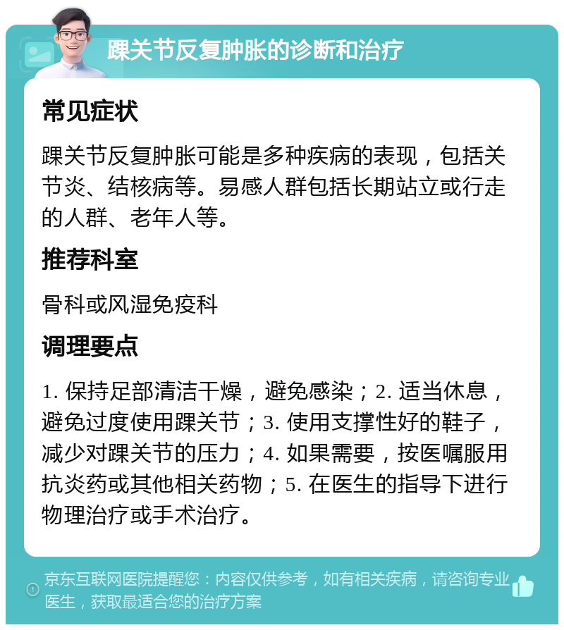 踝关节反复肿胀的诊断和治疗 常见症状 踝关节反复肿胀可能是多种疾病的表现，包括关节炎、结核病等。易感人群包括长期站立或行走的人群、老年人等。 推荐科室 骨科或风湿免疫科 调理要点 1. 保持足部清洁干燥，避免感染；2. 适当休息，避免过度使用踝关节；3. 使用支撑性好的鞋子，减少对踝关节的压力；4. 如果需要，按医嘱服用抗炎药或其他相关药物；5. 在医生的指导下进行物理治疗或手术治疗。