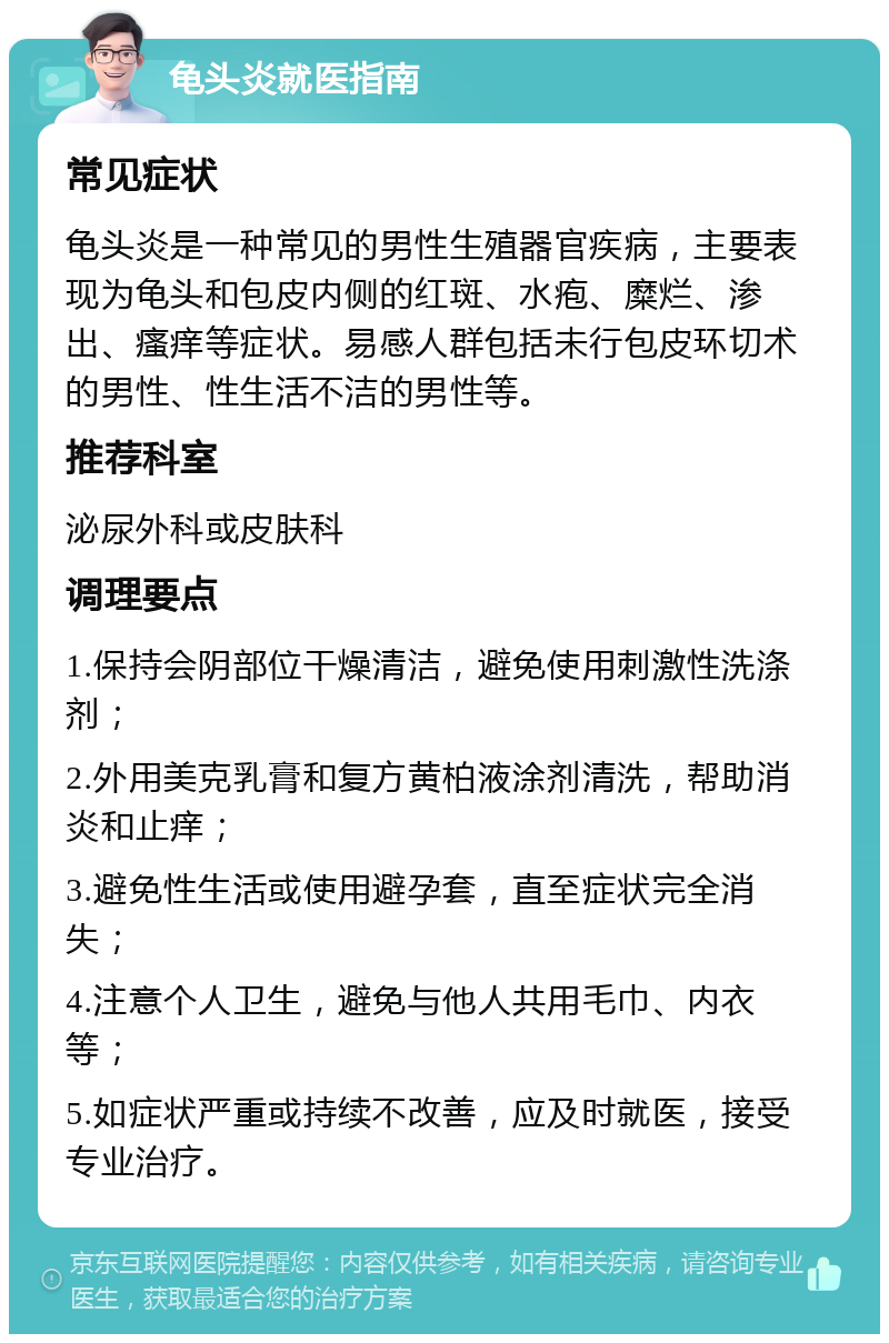 龟头炎就医指南 常见症状 龟头炎是一种常见的男性生殖器官疾病，主要表现为龟头和包皮内侧的红斑、水疱、糜烂、渗出、瘙痒等症状。易感人群包括未行包皮环切术的男性、性生活不洁的男性等。 推荐科室 泌尿外科或皮肤科 调理要点 1.保持会阴部位干燥清洁，避免使用刺激性洗涤剂； 2.外用美克乳膏和复方黄柏液涂剂清洗，帮助消炎和止痒； 3.避免性生活或使用避孕套，直至症状完全消失； 4.注意个人卫生，避免与他人共用毛巾、内衣等； 5.如症状严重或持续不改善，应及时就医，接受专业治疗。