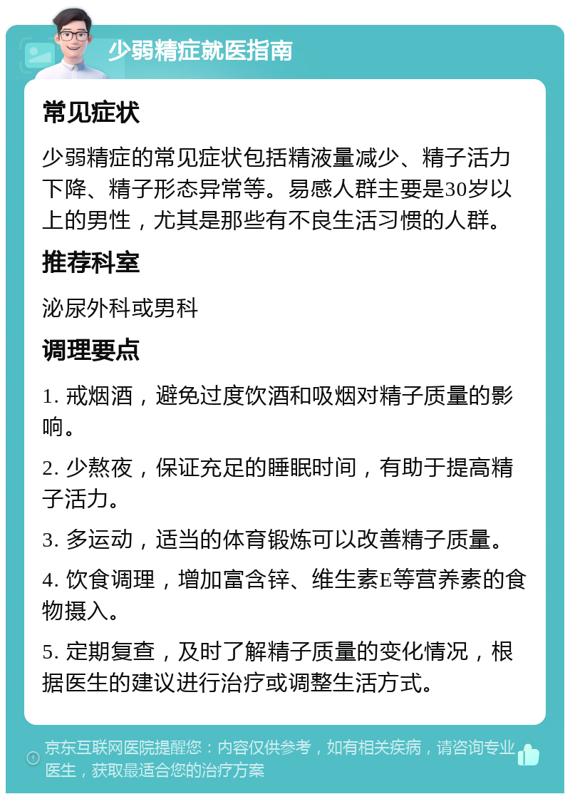 少弱精症就医指南 常见症状 少弱精症的常见症状包括精液量减少、精子活力下降、精子形态异常等。易感人群主要是30岁以上的男性，尤其是那些有不良生活习惯的人群。 推荐科室 泌尿外科或男科 调理要点 1. 戒烟酒，避免过度饮酒和吸烟对精子质量的影响。 2. 少熬夜，保证充足的睡眠时间，有助于提高精子活力。 3. 多运动，适当的体育锻炼可以改善精子质量。 4. 饮食调理，增加富含锌、维生素E等营养素的食物摄入。 5. 定期复查，及时了解精子质量的变化情况，根据医生的建议进行治疗或调整生活方式。