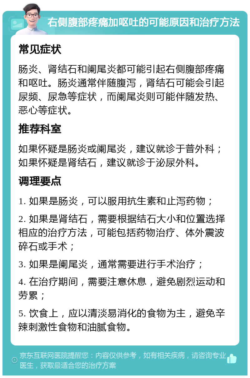 右侧腹部疼痛加呕吐的可能原因和治疗方法 常见症状 肠炎、肾结石和阑尾炎都可能引起右侧腹部疼痛和呕吐。肠炎通常伴随腹泻，肾结石可能会引起尿频、尿急等症状，而阑尾炎则可能伴随发热、恶心等症状。 推荐科室 如果怀疑是肠炎或阑尾炎，建议就诊于普外科；如果怀疑是肾结石，建议就诊于泌尿外科。 调理要点 1. 如果是肠炎，可以服用抗生素和止泻药物； 2. 如果是肾结石，需要根据结石大小和位置选择相应的治疗方法，可能包括药物治疗、体外震波碎石或手术； 3. 如果是阑尾炎，通常需要进行手术治疗； 4. 在治疗期间，需要注意休息，避免剧烈运动和劳累； 5. 饮食上，应以清淡易消化的食物为主，避免辛辣刺激性食物和油腻食物。