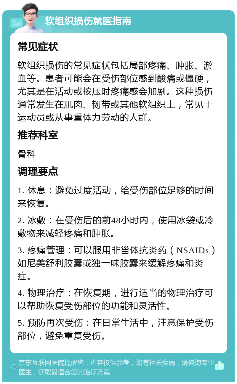 软组织损伤就医指南 常见症状 软组织损伤的常见症状包括局部疼痛、肿胀、淤血等。患者可能会在受伤部位感到酸痛或僵硬，尤其是在活动或按压时疼痛感会加剧。这种损伤通常发生在肌肉、韧带或其他软组织上，常见于运动员或从事重体力劳动的人群。 推荐科室 骨科 调理要点 1. 休息：避免过度活动，给受伤部位足够的时间来恢复。 2. 冰敷：在受伤后的前48小时内，使用冰袋或冷敷物来减轻疼痛和肿胀。 3. 疼痛管理：可以服用非甾体抗炎药（NSAIDs）如尼美舒利胶囊或独一味胶囊来缓解疼痛和炎症。 4. 物理治疗：在恢复期，进行适当的物理治疗可以帮助恢复受伤部位的功能和灵活性。 5. 预防再次受伤：在日常生活中，注意保护受伤部位，避免重复受伤。