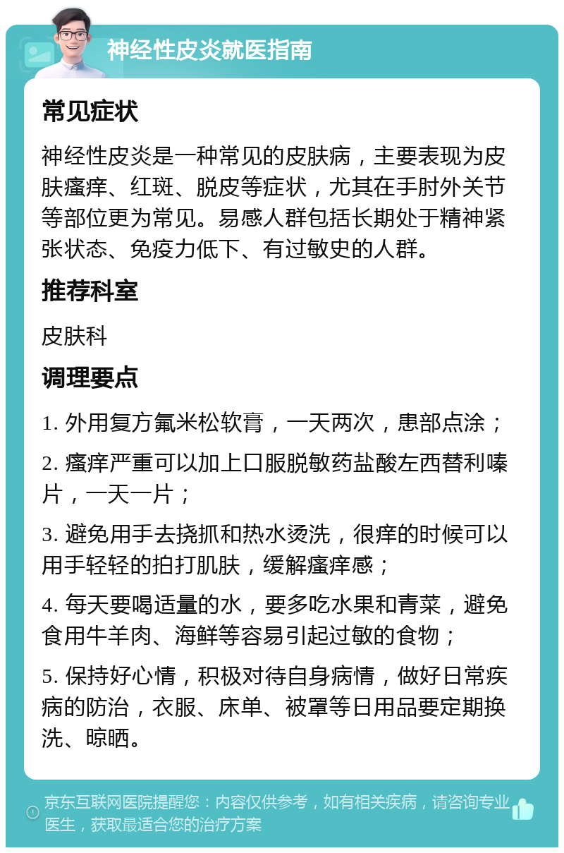 神经性皮炎就医指南 常见症状 神经性皮炎是一种常见的皮肤病，主要表现为皮肤瘙痒、红斑、脱皮等症状，尤其在手肘外关节等部位更为常见。易感人群包括长期处于精神紧张状态、免疫力低下、有过敏史的人群。 推荐科室 皮肤科 调理要点 1. 外用复方氟米松软膏，一天两次，患部点涂； 2. 瘙痒严重可以加上口服脱敏药盐酸左西替利嗪片，一天一片； 3. 避免用手去挠抓和热水烫洗，很痒的时候可以用手轻轻的拍打肌肤，缓解瘙痒感； 4. 每天要喝适量的水，要多吃水果和青菜，避免食用牛羊肉、海鲜等容易引起过敏的食物； 5. 保持好心情，积极对待自身病情，做好日常疾病的防治，衣服、床单、被罩等日用品要定期换洗、晾晒。