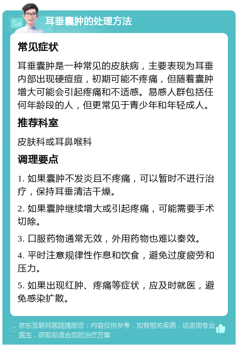 耳垂囊肿的处理方法 常见症状 耳垂囊肿是一种常见的皮肤病，主要表现为耳垂内部出现硬痘痘，初期可能不疼痛，但随着囊肿增大可能会引起疼痛和不适感。易感人群包括任何年龄段的人，但更常见于青少年和年轻成人。 推荐科室 皮肤科或耳鼻喉科 调理要点 1. 如果囊肿不发炎且不疼痛，可以暂时不进行治疗，保持耳垂清洁干燥。 2. 如果囊肿继续增大或引起疼痛，可能需要手术切除。 3. 口服药物通常无效，外用药物也难以奏效。 4. 平时注意规律性作息和饮食，避免过度疲劳和压力。 5. 如果出现红肿、疼痛等症状，应及时就医，避免感染扩散。