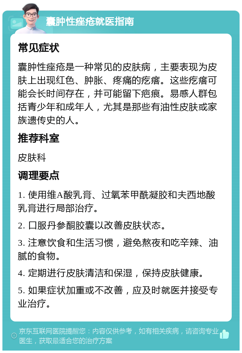 囊肿性痤疮就医指南 常见症状 囊肿性痤疮是一种常见的皮肤病，主要表现为皮肤上出现红色、肿胀、疼痛的疙瘩。这些疙瘩可能会长时间存在，并可能留下疤痕。易感人群包括青少年和成年人，尤其是那些有油性皮肤或家族遗传史的人。 推荐科室 皮肤科 调理要点 1. 使用维A酸乳膏、过氧苯甲酰凝胶和夫西地酸乳膏进行局部治疗。 2. 口服丹参酮胶囊以改善皮肤状态。 3. 注意饮食和生活习惯，避免熬夜和吃辛辣、油腻的食物。 4. 定期进行皮肤清洁和保湿，保持皮肤健康。 5. 如果症状加重或不改善，应及时就医并接受专业治疗。