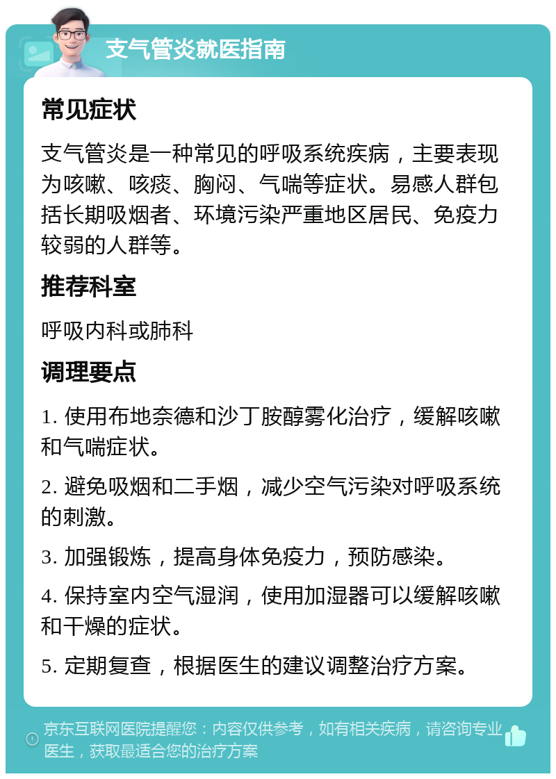 支气管炎就医指南 常见症状 支气管炎是一种常见的呼吸系统疾病，主要表现为咳嗽、咳痰、胸闷、气喘等症状。易感人群包括长期吸烟者、环境污染严重地区居民、免疫力较弱的人群等。 推荐科室 呼吸内科或肺科 调理要点 1. 使用布地奈德和沙丁胺醇雾化治疗，缓解咳嗽和气喘症状。 2. 避免吸烟和二手烟，减少空气污染对呼吸系统的刺激。 3. 加强锻炼，提高身体免疫力，预防感染。 4. 保持室内空气湿润，使用加湿器可以缓解咳嗽和干燥的症状。 5. 定期复查，根据医生的建议调整治疗方案。