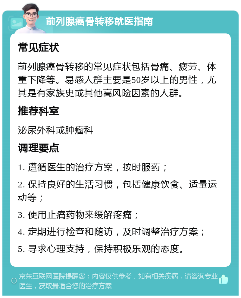 前列腺癌骨转移就医指南 常见症状 前列腺癌骨转移的常见症状包括骨痛、疲劳、体重下降等。易感人群主要是50岁以上的男性，尤其是有家族史或其他高风险因素的人群。 推荐科室 泌尿外科或肿瘤科 调理要点 1. 遵循医生的治疗方案，按时服药； 2. 保持良好的生活习惯，包括健康饮食、适量运动等； 3. 使用止痛药物来缓解疼痛； 4. 定期进行检查和随访，及时调整治疗方案； 5. 寻求心理支持，保持积极乐观的态度。