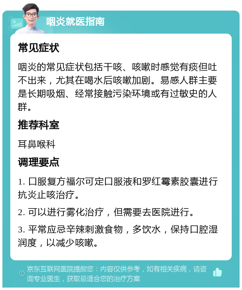 咽炎就医指南 常见症状 咽炎的常见症状包括干咳、咳嗽时感觉有痰但吐不出来，尤其在喝水后咳嗽加剧。易感人群主要是长期吸烟、经常接触污染环境或有过敏史的人群。 推荐科室 耳鼻喉科 调理要点 1. 口服复方福尔可定口服液和罗红霉素胶囊进行抗炎止咳治疗。 2. 可以进行雾化治疗，但需要去医院进行。 3. 平常应忌辛辣刺激食物，多饮水，保持口腔湿润度，以减少咳嗽。