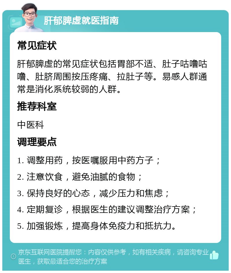 肝郁脾虚就医指南 常见症状 肝郁脾虚的常见症状包括胃部不适、肚子咕噜咕噜、肚脐周围按压疼痛、拉肚子等。易感人群通常是消化系统较弱的人群。 推荐科室 中医科 调理要点 1. 调整用药，按医嘱服用中药方子； 2. 注意饮食，避免油腻的食物； 3. 保持良好的心态，减少压力和焦虑； 4. 定期复诊，根据医生的建议调整治疗方案； 5. 加强锻炼，提高身体免疫力和抵抗力。