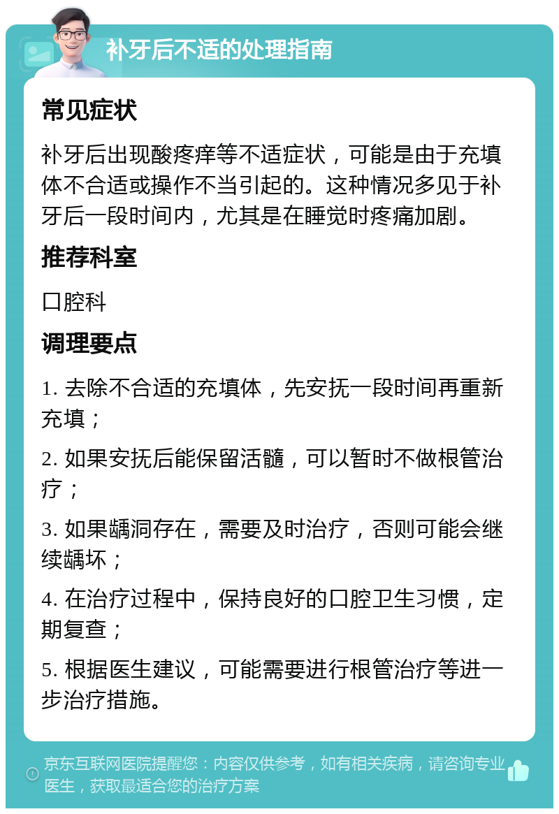 补牙后不适的处理指南 常见症状 补牙后出现酸疼痒等不适症状，可能是由于充填体不合适或操作不当引起的。这种情况多见于补牙后一段时间内，尤其是在睡觉时疼痛加剧。 推荐科室 口腔科 调理要点 1. 去除不合适的充填体，先安抚一段时间再重新充填； 2. 如果安抚后能保留活髓，可以暂时不做根管治疗； 3. 如果龋洞存在，需要及时治疗，否则可能会继续龋坏； 4. 在治疗过程中，保持良好的口腔卫生习惯，定期复查； 5. 根据医生建议，可能需要进行根管治疗等进一步治疗措施。