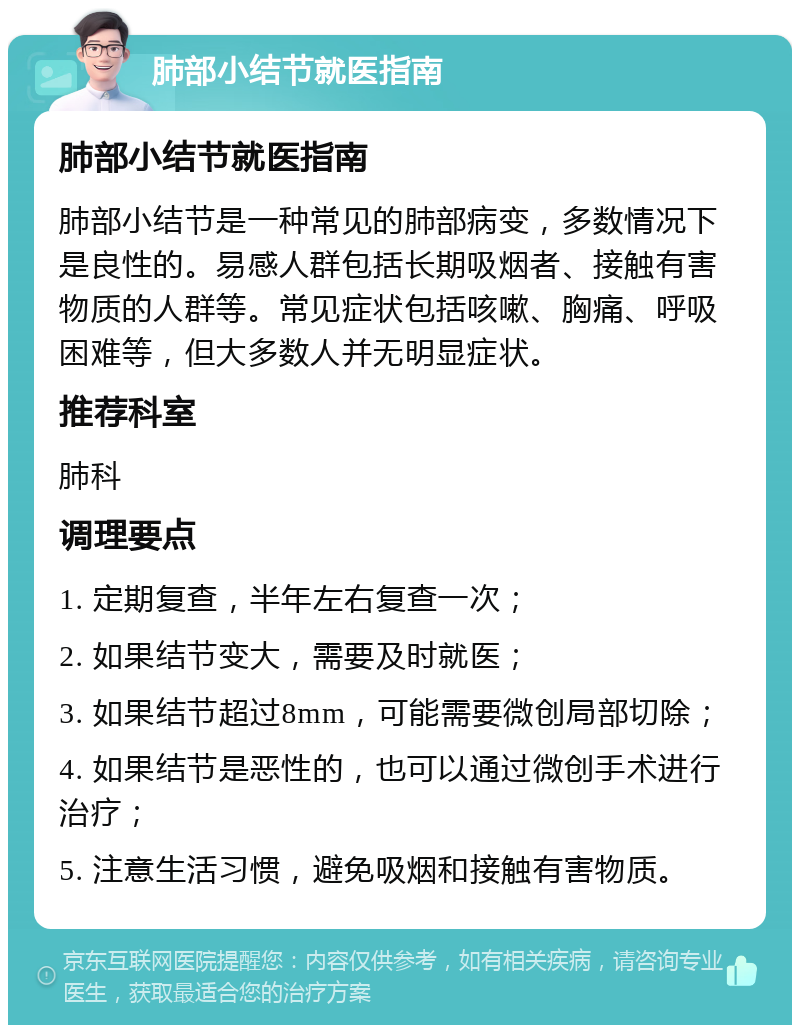 肺部小结节就医指南 肺部小结节就医指南 肺部小结节是一种常见的肺部病变，多数情况下是良性的。易感人群包括长期吸烟者、接触有害物质的人群等。常见症状包括咳嗽、胸痛、呼吸困难等，但大多数人并无明显症状。 推荐科室 肺科 调理要点 1. 定期复查，半年左右复查一次； 2. 如果结节变大，需要及时就医； 3. 如果结节超过8mm，可能需要微创局部切除； 4. 如果结节是恶性的，也可以通过微创手术进行治疗； 5. 注意生活习惯，避免吸烟和接触有害物质。