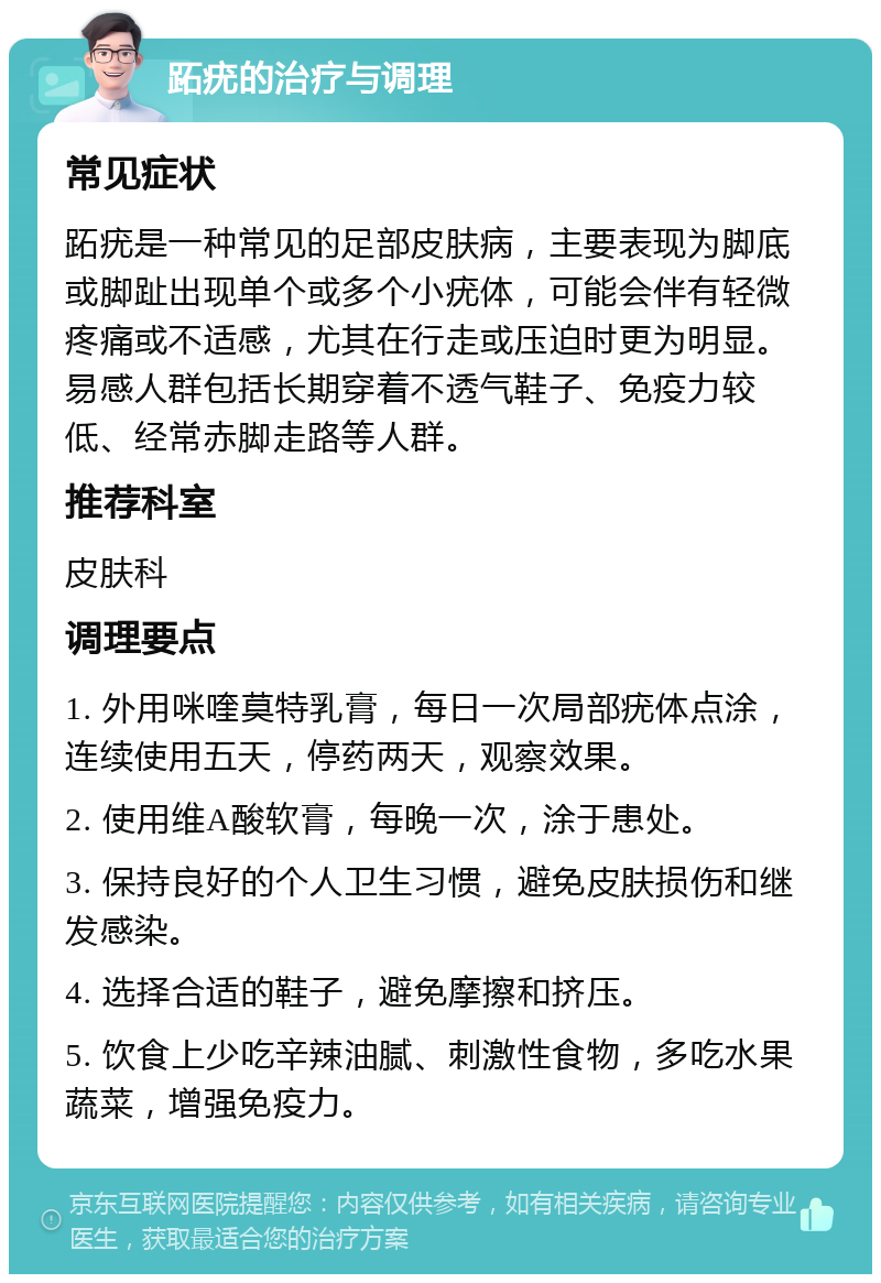 跖疣的治疗与调理 常见症状 跖疣是一种常见的足部皮肤病，主要表现为脚底或脚趾出现单个或多个小疣体，可能会伴有轻微疼痛或不适感，尤其在行走或压迫时更为明显。易感人群包括长期穿着不透气鞋子、免疫力较低、经常赤脚走路等人群。 推荐科室 皮肤科 调理要点 1. 外用咪喹莫特乳膏，每日一次局部疣体点涂，连续使用五天，停药两天，观察效果。 2. 使用维A酸软膏，每晚一次，涂于患处。 3. 保持良好的个人卫生习惯，避免皮肤损伤和继发感染。 4. 选择合适的鞋子，避免摩擦和挤压。 5. 饮食上少吃辛辣油腻、刺激性食物，多吃水果蔬菜，增强免疫力。