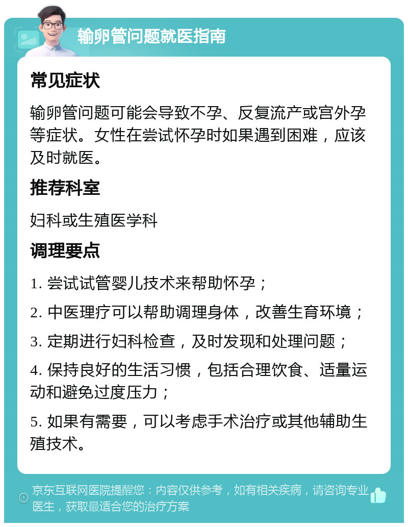 输卵管问题就医指南 常见症状 输卵管问题可能会导致不孕、反复流产或宫外孕等症状。女性在尝试怀孕时如果遇到困难，应该及时就医。 推荐科室 妇科或生殖医学科 调理要点 1. 尝试试管婴儿技术来帮助怀孕； 2. 中医理疗可以帮助调理身体，改善生育环境； 3. 定期进行妇科检查，及时发现和处理问题； 4. 保持良好的生活习惯，包括合理饮食、适量运动和避免过度压力； 5. 如果有需要，可以考虑手术治疗或其他辅助生殖技术。