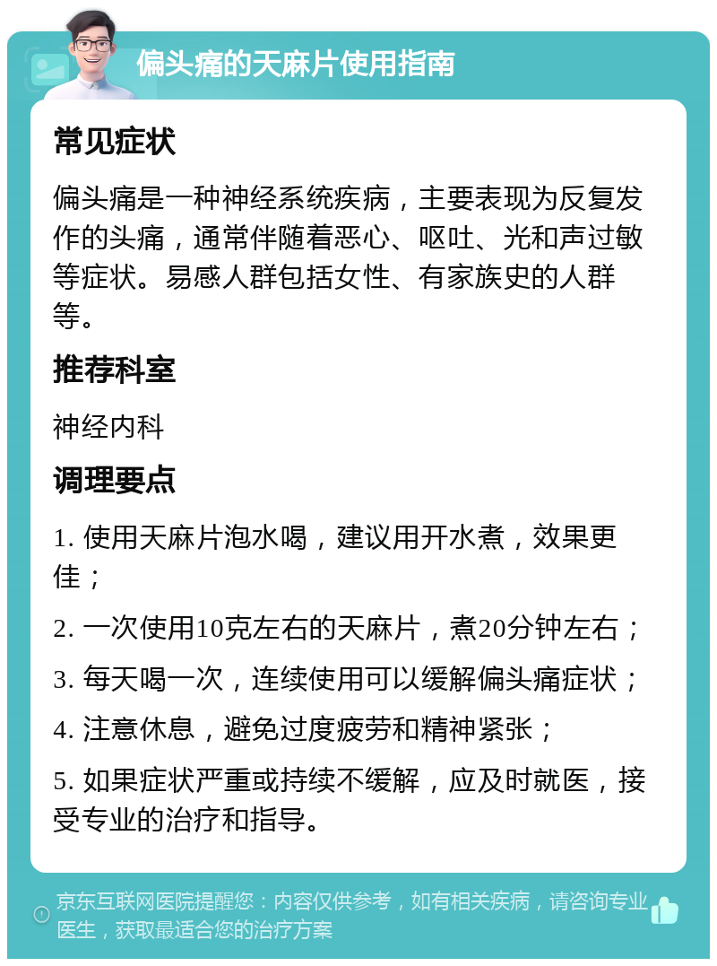 偏头痛的天麻片使用指南 常见症状 偏头痛是一种神经系统疾病，主要表现为反复发作的头痛，通常伴随着恶心、呕吐、光和声过敏等症状。易感人群包括女性、有家族史的人群等。 推荐科室 神经内科 调理要点 1. 使用天麻片泡水喝，建议用开水煮，效果更佳； 2. 一次使用10克左右的天麻片，煮20分钟左右； 3. 每天喝一次，连续使用可以缓解偏头痛症状； 4. 注意休息，避免过度疲劳和精神紧张； 5. 如果症状严重或持续不缓解，应及时就医，接受专业的治疗和指导。