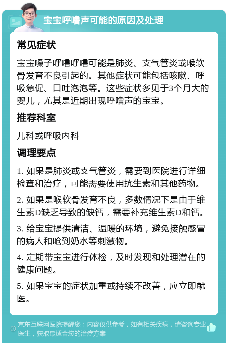 宝宝呼噜声可能的原因及处理 常见症状 宝宝嗓子呼噜呼噜可能是肺炎、支气管炎或喉软骨发育不良引起的。其他症状可能包括咳嗽、呼吸急促、口吐泡泡等。这些症状多见于3个月大的婴儿，尤其是近期出现呼噜声的宝宝。 推荐科室 儿科或呼吸内科 调理要点 1. 如果是肺炎或支气管炎，需要到医院进行详细检查和治疗，可能需要使用抗生素和其他药物。 2. 如果是喉软骨发育不良，多数情况下是由于维生素D缺乏导致的缺钙，需要补充维生素D和钙。 3. 给宝宝提供清洁、温暖的环境，避免接触感冒的病人和呛到奶水等刺激物。 4. 定期带宝宝进行体检，及时发现和处理潜在的健康问题。 5. 如果宝宝的症状加重或持续不改善，应立即就医。