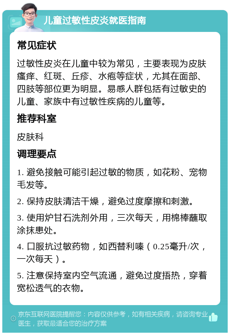 儿童过敏性皮炎就医指南 常见症状 过敏性皮炎在儿童中较为常见，主要表现为皮肤瘙痒、红斑、丘疹、水疱等症状，尤其在面部、四肢等部位更为明显。易感人群包括有过敏史的儿童、家族中有过敏性疾病的儿童等。 推荐科室 皮肤科 调理要点 1. 避免接触可能引起过敏的物质，如花粉、宠物毛发等。 2. 保持皮肤清洁干燥，避免过度摩擦和刺激。 3. 使用炉甘石洗剂外用，三次每天，用棉棒蘸取涂抹患处。 4. 口服抗过敏药物，如西替利嗪（0.25毫升/次，一次每天）。 5. 注意保持室内空气流通，避免过度捂热，穿着宽松透气的衣物。