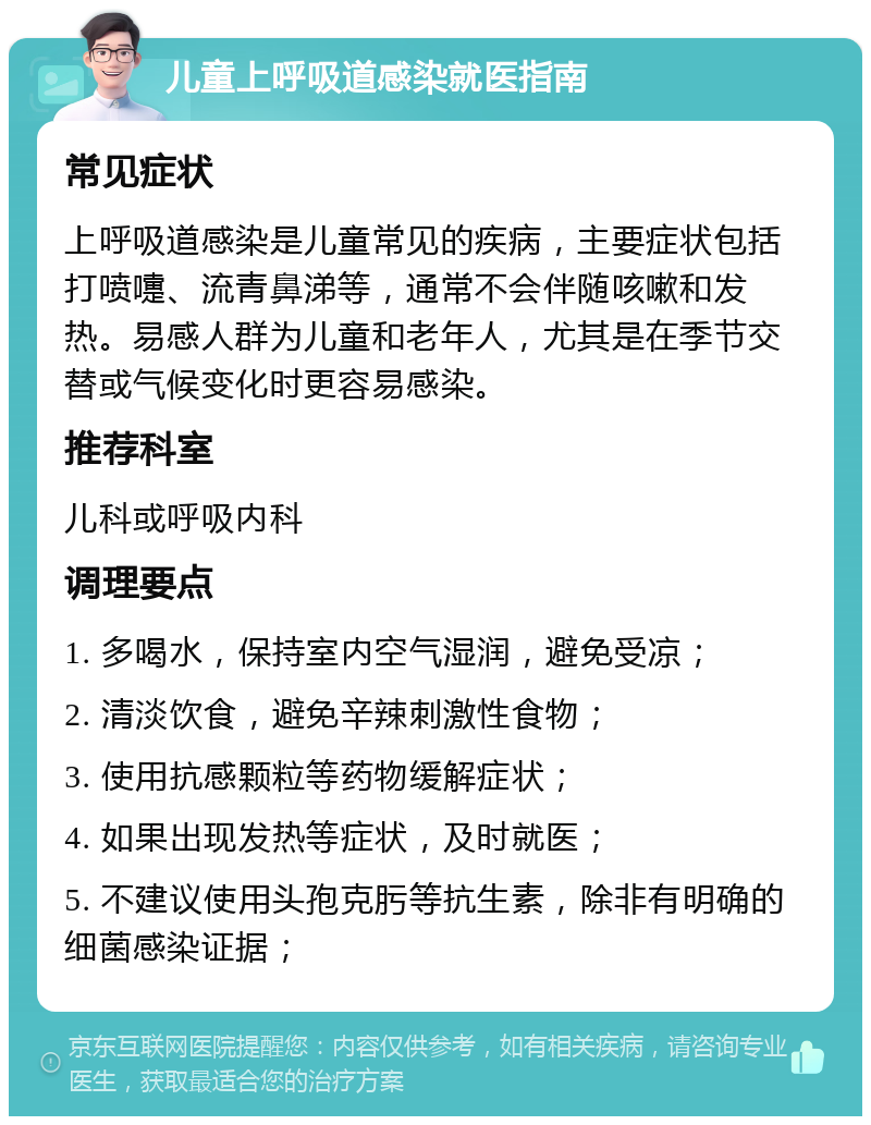 儿童上呼吸道感染就医指南 常见症状 上呼吸道感染是儿童常见的疾病，主要症状包括打喷嚏、流青鼻涕等，通常不会伴随咳嗽和发热。易感人群为儿童和老年人，尤其是在季节交替或气候变化时更容易感染。 推荐科室 儿科或呼吸内科 调理要点 1. 多喝水，保持室内空气湿润，避免受凉； 2. 清淡饮食，避免辛辣刺激性食物； 3. 使用抗感颗粒等药物缓解症状； 4. 如果出现发热等症状，及时就医； 5. 不建议使用头孢克肟等抗生素，除非有明确的细菌感染证据；