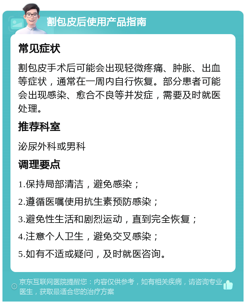 割包皮后使用产品指南 常见症状 割包皮手术后可能会出现轻微疼痛、肿胀、出血等症状，通常在一周内自行恢复。部分患者可能会出现感染、愈合不良等并发症，需要及时就医处理。 推荐科室 泌尿外科或男科 调理要点 1.保持局部清洁，避免感染； 2.遵循医嘱使用抗生素预防感染； 3.避免性生活和剧烈运动，直到完全恢复； 4.注意个人卫生，避免交叉感染； 5.如有不适或疑问，及时就医咨询。